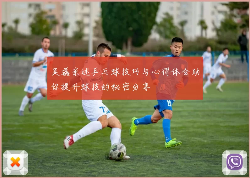 吴磊亲述乒乓球技巧与心得体会助你提升球技的秘密分享