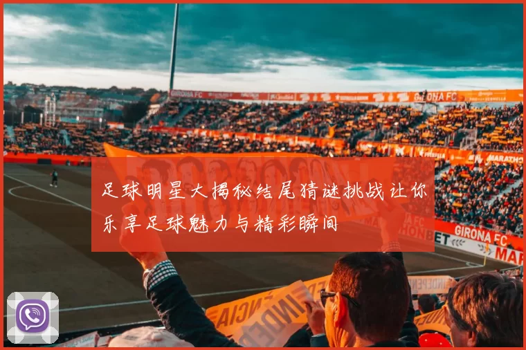 足球明星大揭秘结尾猜谜挑战让你乐享足球魅力与精彩瞬间