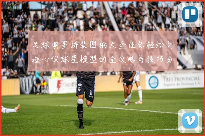 足球明星拼装图纸大全让你轻松打造心仪球星模型的全攻略与技巧分享