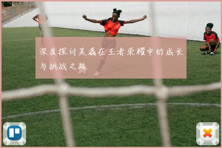 深度探讨吴磊在王者荣耀中的成长与挑战之路