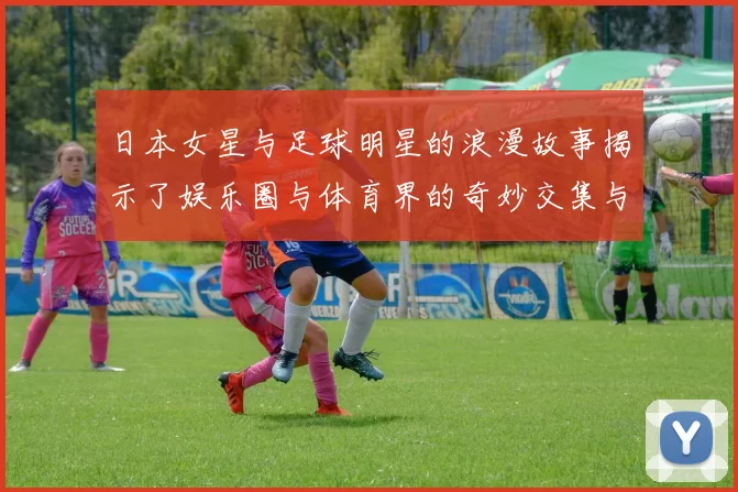 日本女星与足球明星的浪漫故事揭示了娱乐圈与体育界的奇妙交集与情感纠葛