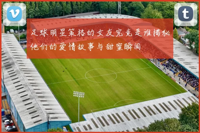 足球明星策格的女友究竟是谁揭秘他们的爱情故事与甜蜜瞬间