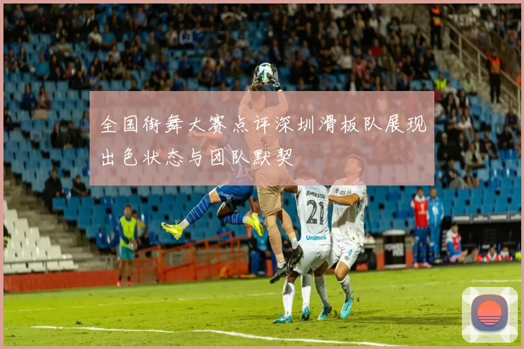 全国街舞大赛点评深圳滑板队展现出色状态与团队默契