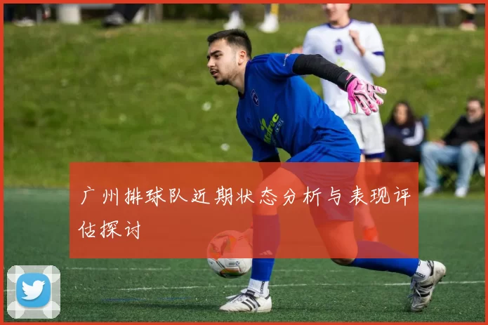 广州排球队近期状态分析与表现评估探讨