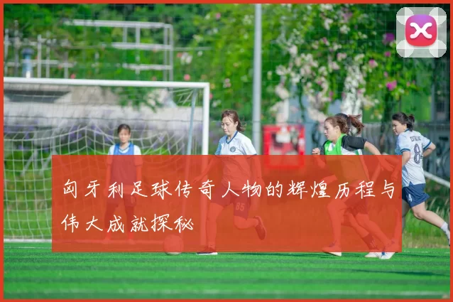 匈牙利足球传奇人物的辉煌历程与伟大成就探秘