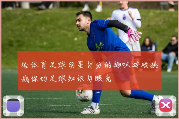 给体育足球明星打分的趣味游戏挑战你的足球知识与眼光