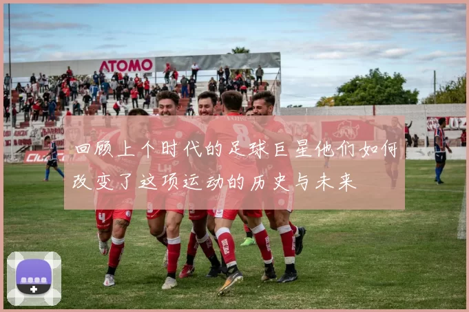 回顾上个时代的足球巨星他们如何改变了这项运动的历史与未来
