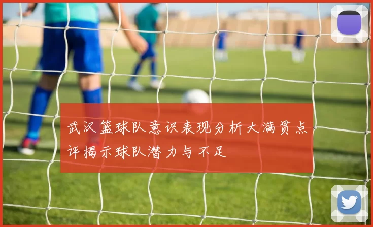 武汉篮球队意识表现分析大满贯点评揭示球队潜力与不足