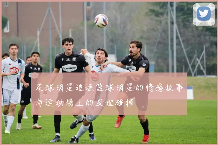 足球明星追逐篮球明星的情感故事与运动场上的友谊碰撞