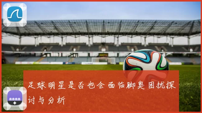 足球明星是否也会面临脚臭困扰探讨与分析