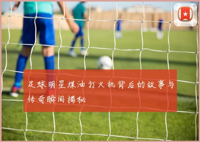 足球明星煤油打火机背后的故事与传奇瞬间揭秘