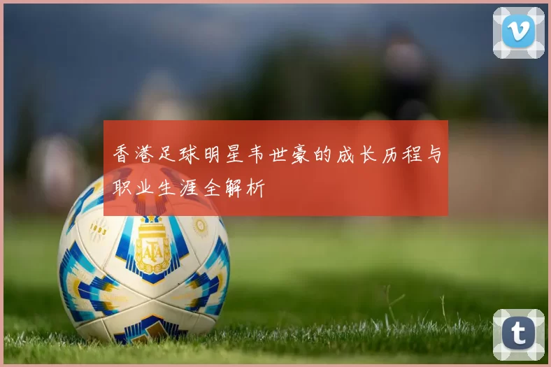 香港足球明星韦世豪的成长历程与职业生涯全解析
