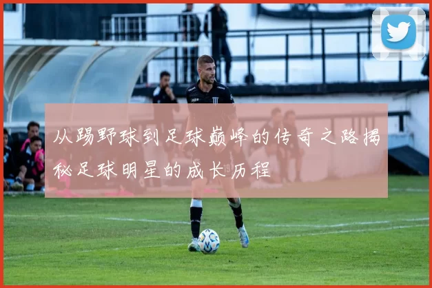 从踢野球到足球巅峰的传奇之路揭秘足球明星的成长历程