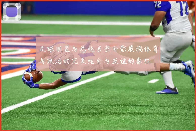 足球明星与总统亲密合影展现体育与政治的完美结合与友谊的象征