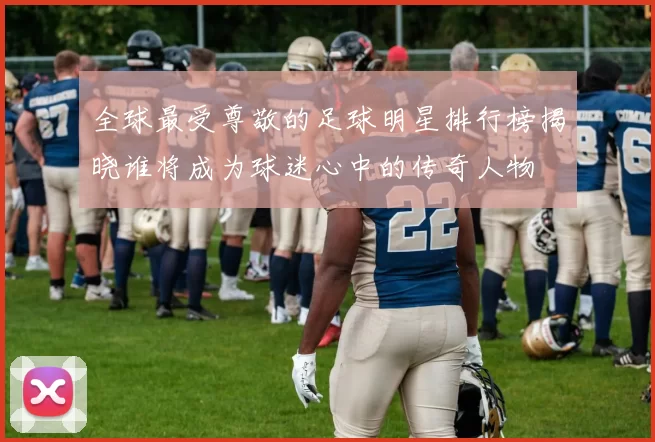 全球最受尊敬的足球明星排行榜揭晓谁将成为球迷心中的传奇人物
