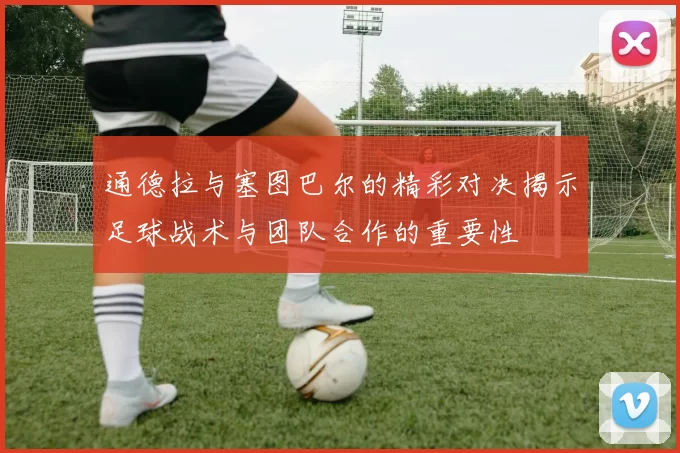 通德拉与塞图巴尔的精彩对决揭示足球战术与团队合作的重要性