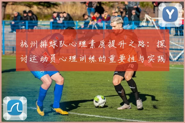 杭州排球队心理素质提升之路：探讨运动员心理训练的重要性与实践经验