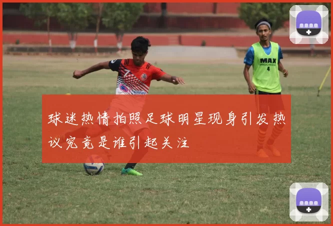 球迷热情拍照足球明星现身引发热议究竟是谁引起关注