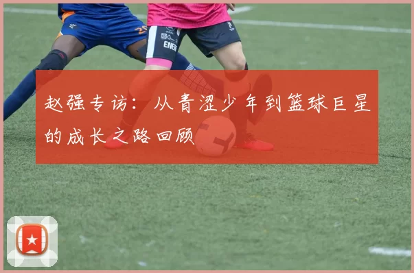赵强专访：从青涩少年到篮球巨星的成长之路回顾
