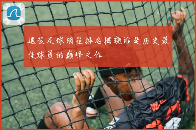 退役足球明星排名揭晓谁是历史最佳球员的巅峰之作