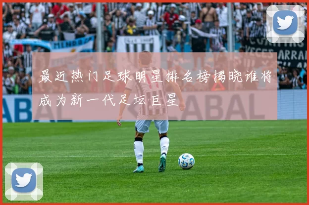 最近热门足球明星排名榜揭晓谁将成为新一代足坛巨星