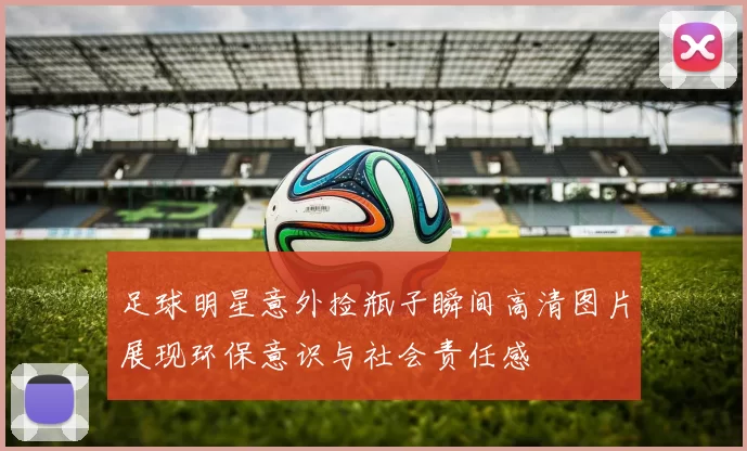 足球明星意外捡瓶子瞬间高清图片展现环保意识与社会责任感