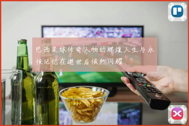 巴西足球传奇人物的辉煌人生与永恒记忆在逝世后依然闪耀