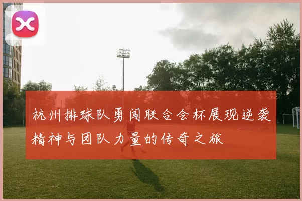 杭州排球队勇闯联合会杯展现逆袭精神与团队力量的传奇之旅