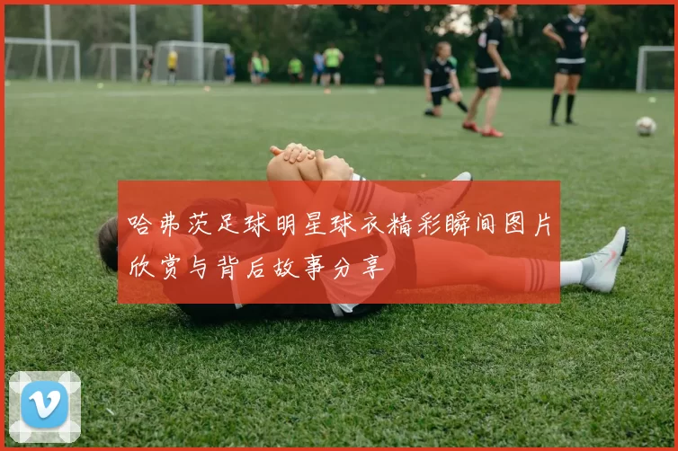 哈弗茨足球明星球衣精彩瞬间图片欣赏与背后故事分享