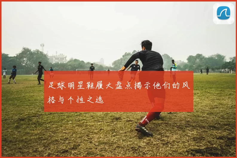 足球明星鞋履大盘点揭示他们的风格与个性之选