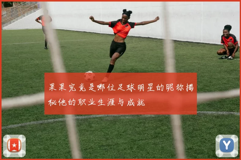 果果究竟是哪位足球明星的昵称揭秘他的职业生涯与成就