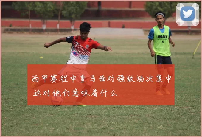 西甲赛程中皇马面对强敌场次集中 这对他们意味着什么