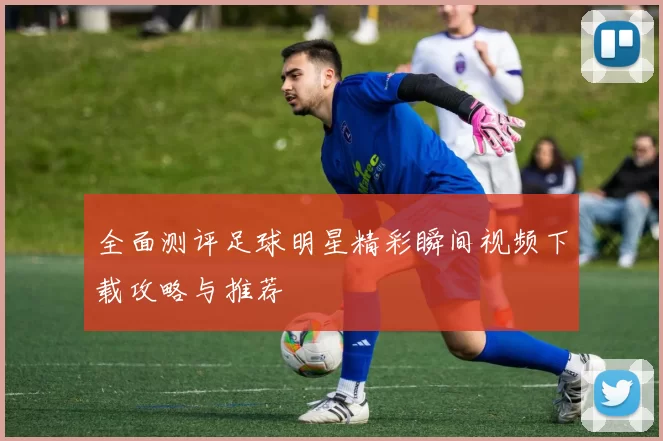 全面测评足球明星精彩瞬间视频下载攻略与推荐
