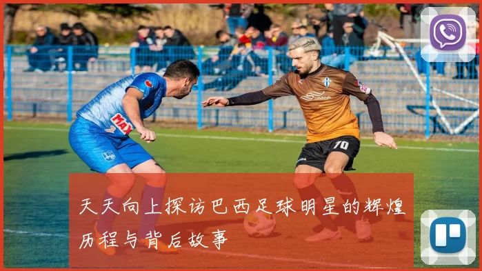 天天向上探访巴西足球明星的辉煌历程与背后故事