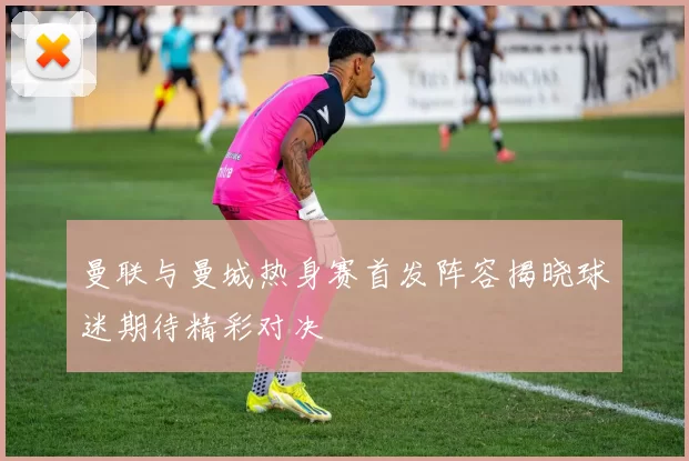 曼联与曼城热身赛首发阵容揭晓球迷期待精彩对决