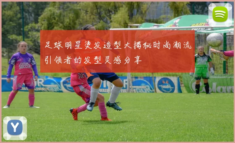 足球明星烫发造型大揭秘时尚潮流引领者的发型灵感分享