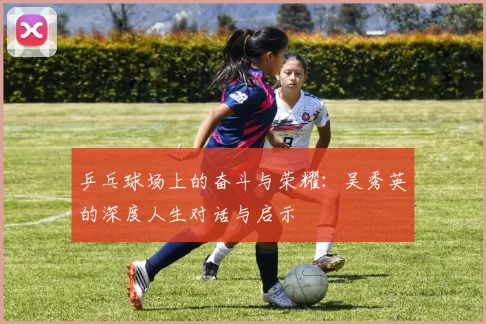 乒乓球场上的奋斗与荣耀：吴秀英的深度人生对话与启示