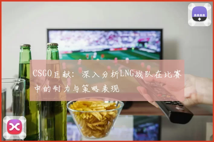 CSGO巨献：深入分析LNG战队在比赛中的耐力与策略表现