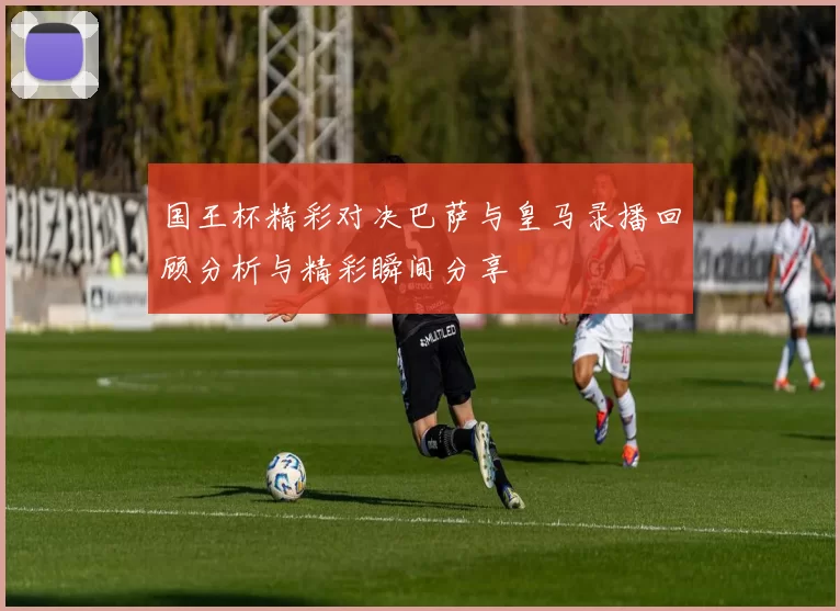 国王杯精彩对决巴萨与皇马录播回顾分析与精彩瞬间分享