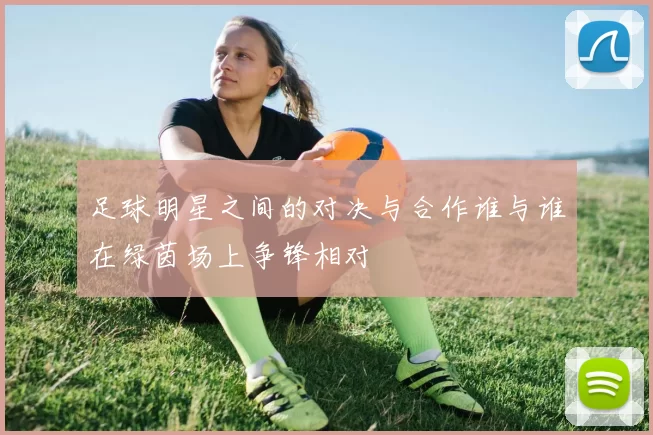 足球明星之间的对决与合作谁与谁在绿茵场上争锋相对