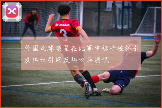 外国足球明星在比赛中袜子被扒引发热议引网友热议和调侃