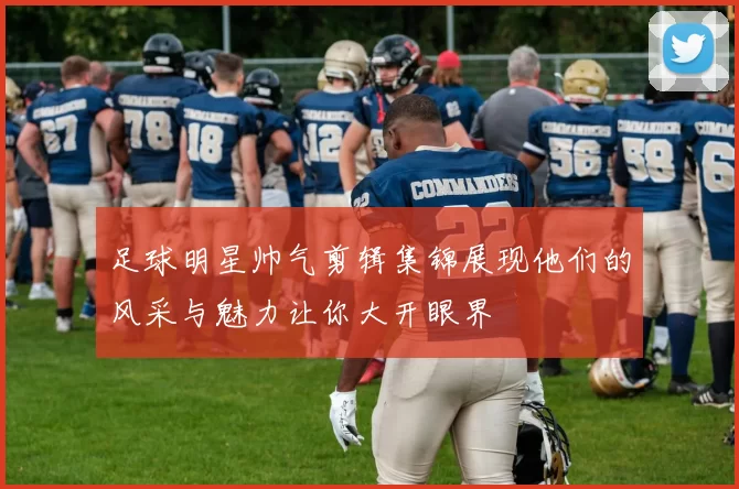 足球明星帅气剪辑集锦展现他们的风采与魅力让你大开眼界