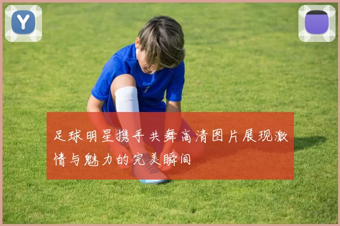 足球明星携手共舞高清图片展现激情与魅力的完美瞬间
