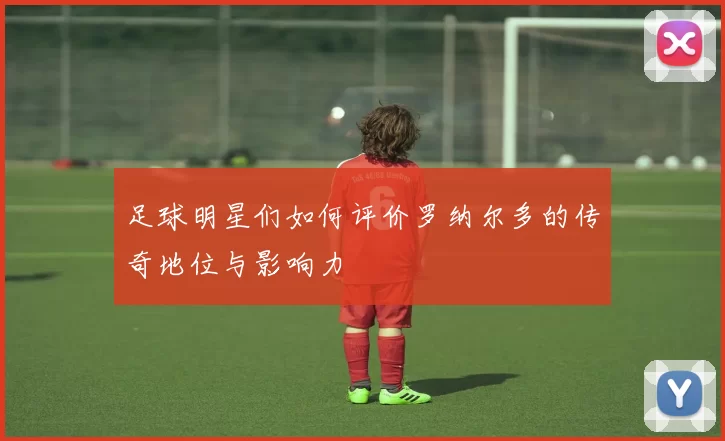 足球明星们如何评价罗纳尔多的传奇地位与影响力
