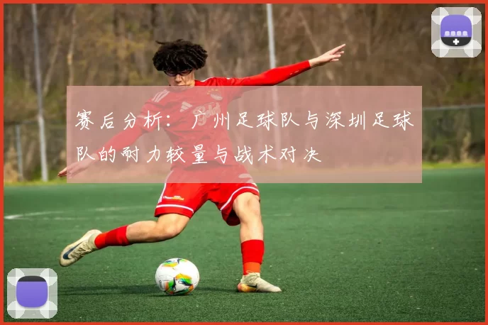 赛后分析：广州足球队与深圳足球队的耐力较量与战术对决