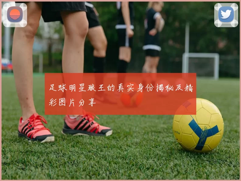 足球明星狼王的真实身份揭秘及精彩图片分享