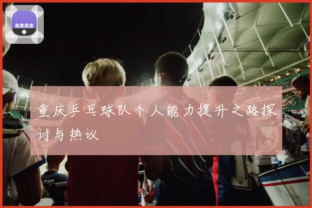 重庆乒乓球队个人能力提升之路探讨与热议