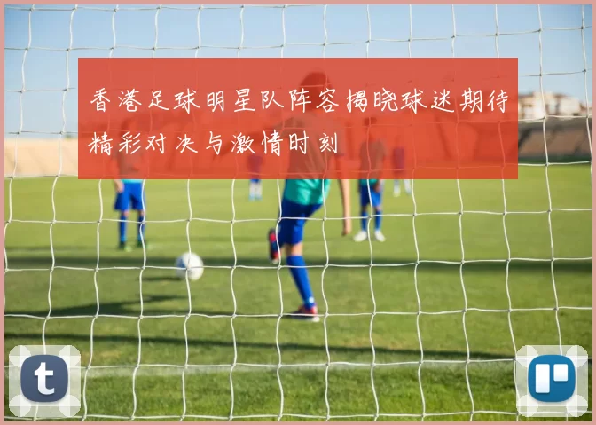 香港足球明星队阵容揭晓球迷期待精彩对决与激情时刻
