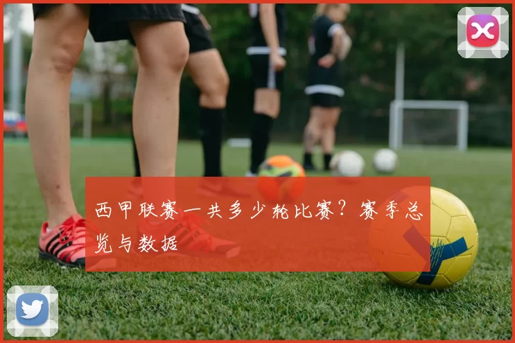 西甲联赛一共多少轮比赛？赛季总览与数据