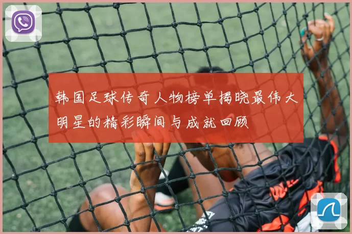 韩国足球传奇人物榜单揭晓最伟大明星的精彩瞬间与成就回顾